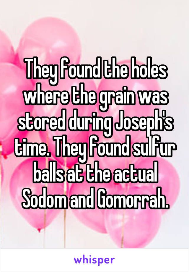 They found the holes where the grain was stored during Joseph's time. They found sulfur balls at the actual Sodom and Gomorrah.