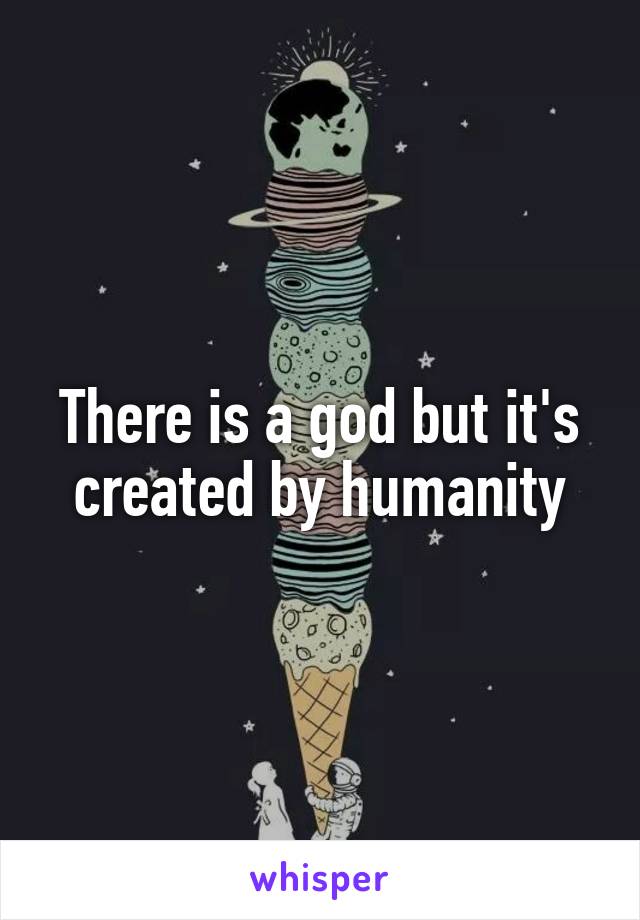 There is a god but it's created by humanity