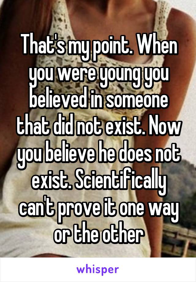 That's my point. When you were young you believed in someone that did not exist. Now you believe he does not exist. Scientifically can't prove it one way or the other