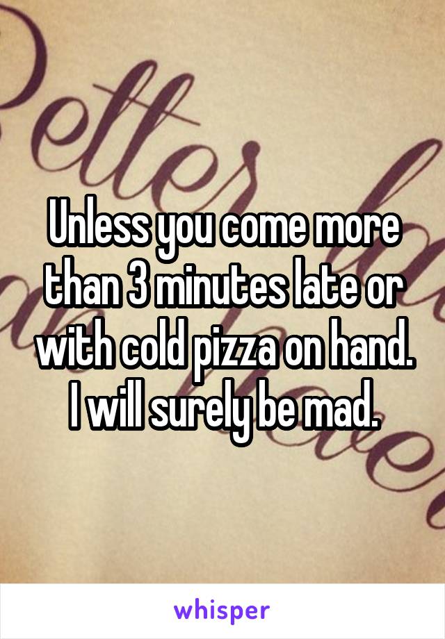 Unless you come more than 3 minutes late or with cold pizza on hand.
I will surely be mad.