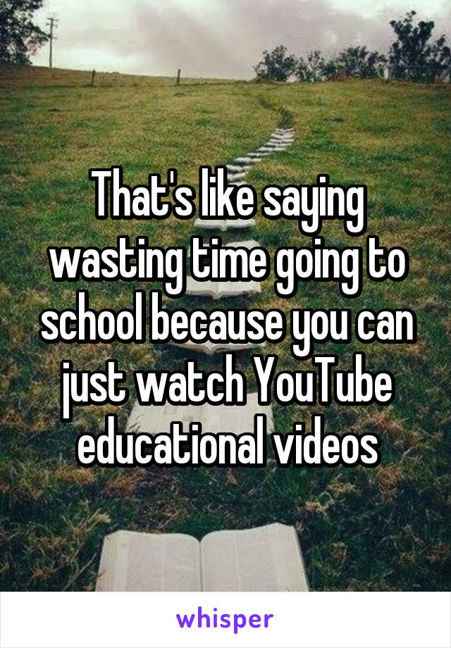 That's like saying wasting time going to school because you can just watch YouTube educational videos