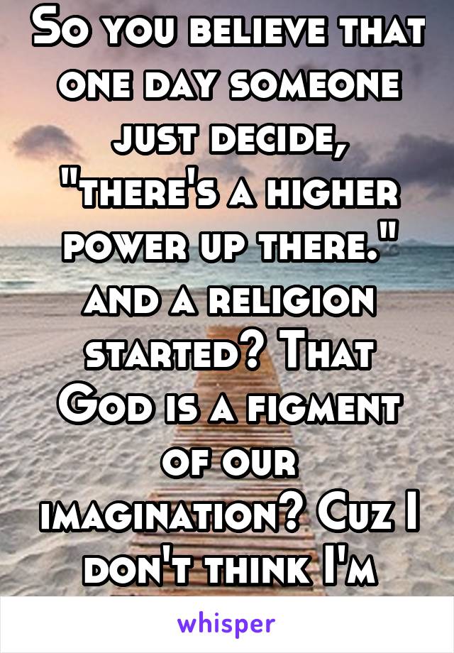 So you believe that one day someone just decide, "there's a higher power up there." and a religion started? That God is a figment of our imagination? Cuz I don't think I'm understaning.