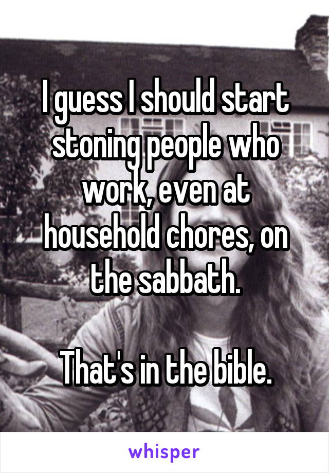 I guess I should start stoning people who work, even at household chores, on the sabbath.

That's in the bible.