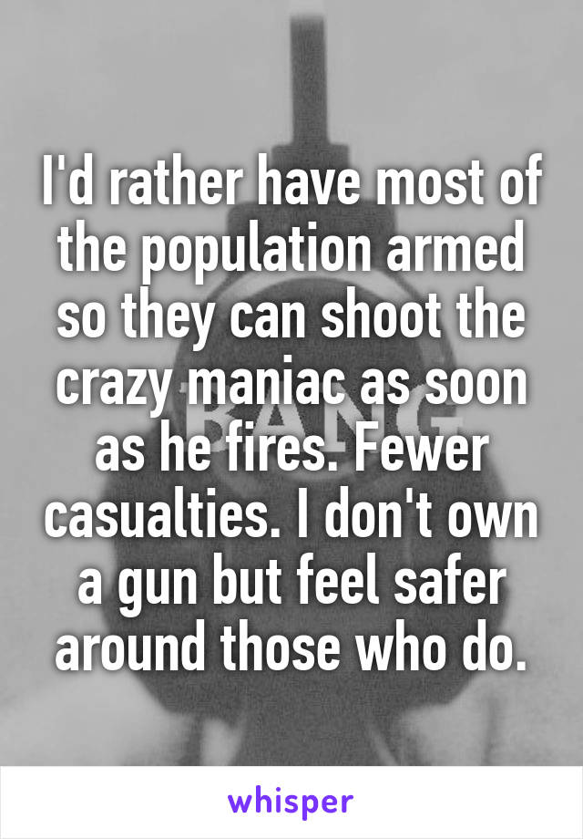 I'd rather have most of the population armed so they can shoot the crazy maniac as soon as he fires. Fewer casualties. I don't own a gun but feel safer around those who do.