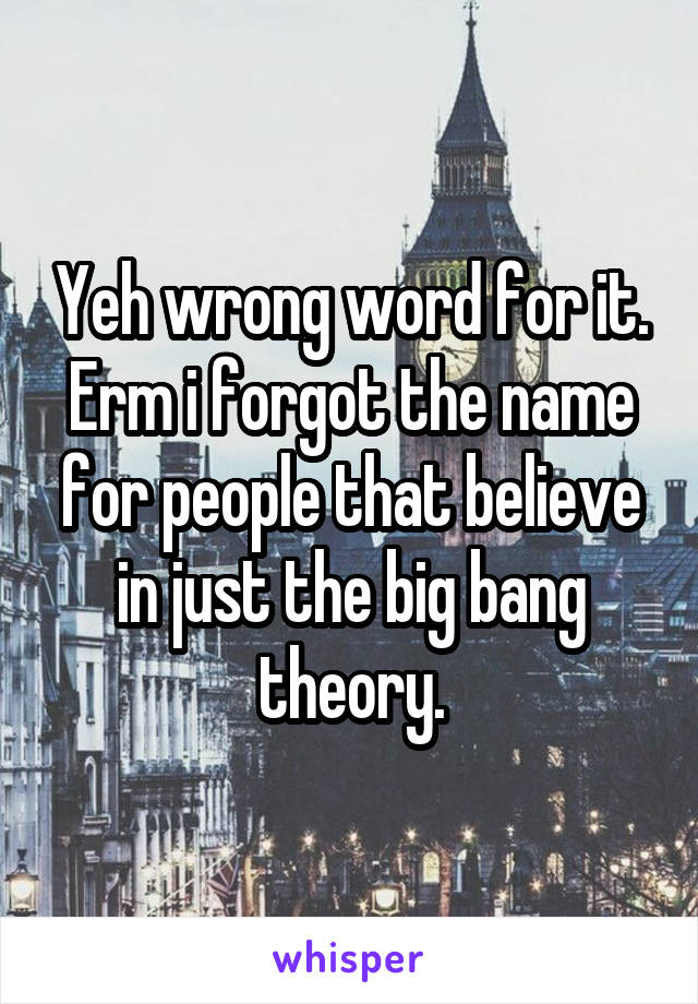 Yeh wrong word for it. Erm i forgot the name for people that believe in just the big bang theory.