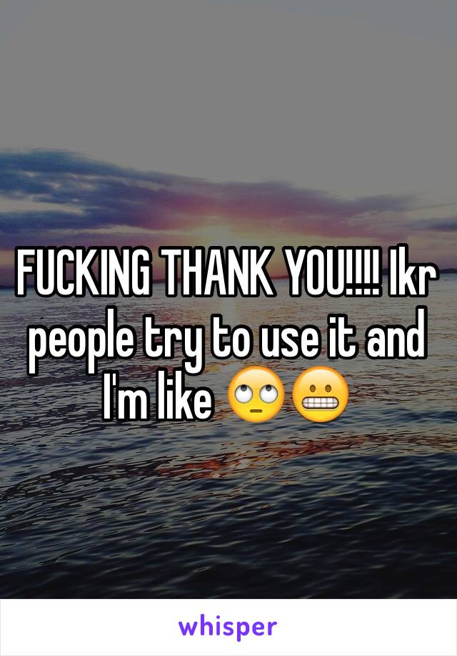 FUCKING THANK YOU!!!! Ikr people try to use it and I'm like 🙄😬