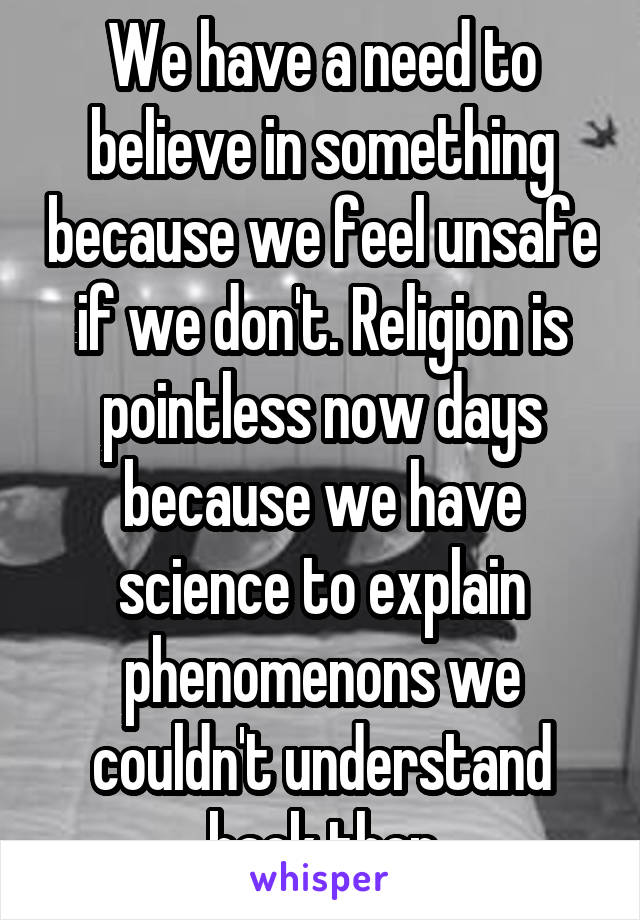 We have a need to believe in something because we feel unsafe if we don't. Religion is pointless now days because we have science to explain phenomenons we couldn't understand back then