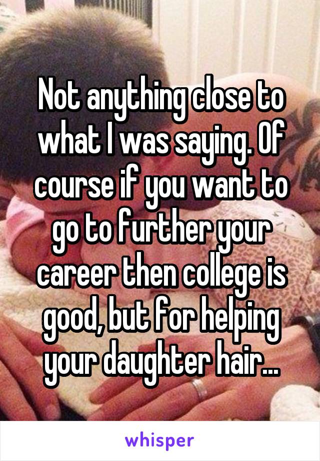 Not anything close to what I was saying. Of course if you want to go to further your career then college is good, but for helping your daughter hair...