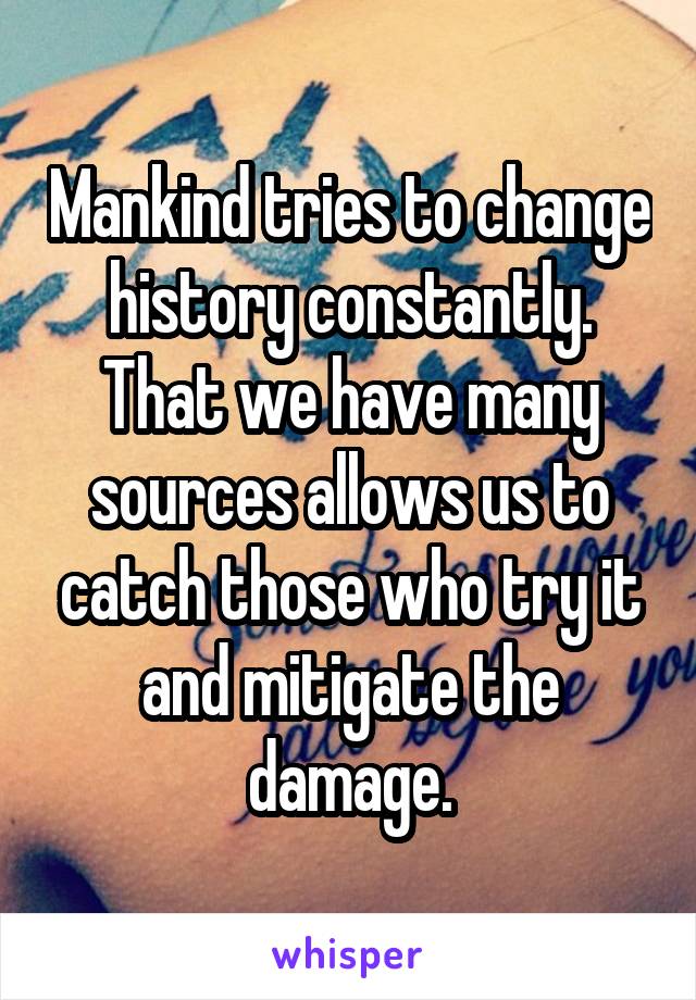 Mankind tries to change history constantly. That we have many sources allows us to catch those who try it and mitigate the damage.