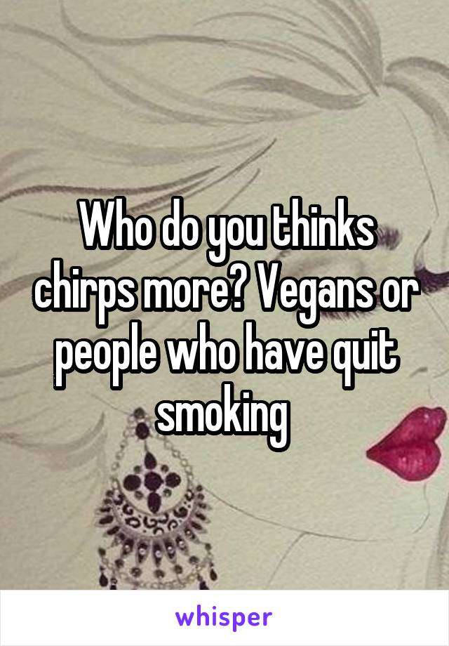 Who do you thinks chirps more? Vegans or people who have quit smoking 