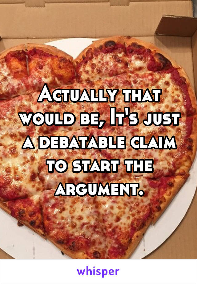 Actually that would be, It's just a debatable claim to start the argument.