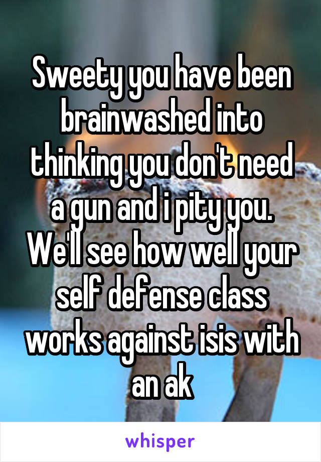 Sweety you have been brainwashed into thinking you don't need a gun and i pity you. We'll see how well your self defense class works against isis with an ak