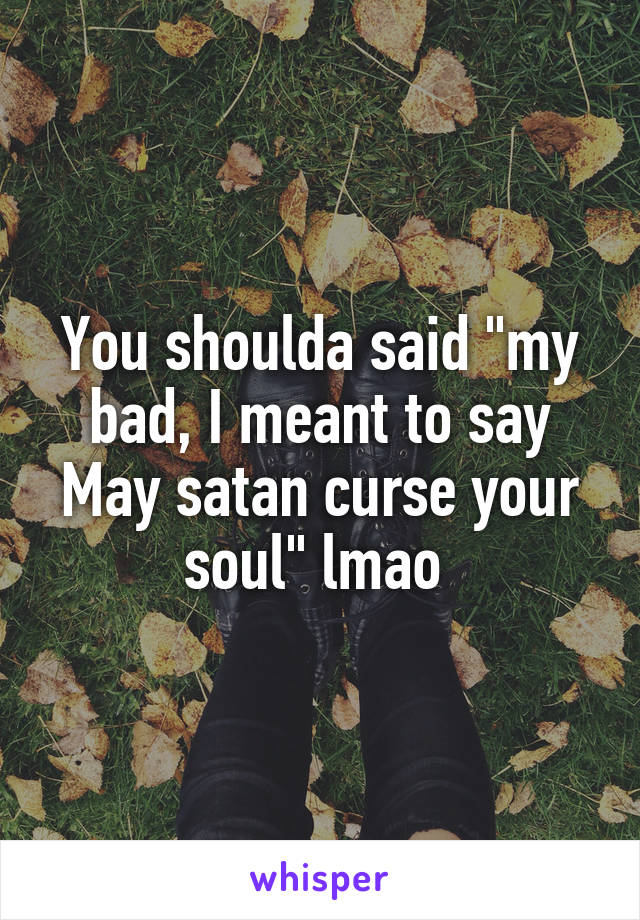 You shoulda said "my bad, I meant to say May satan curse your soul" lmao 