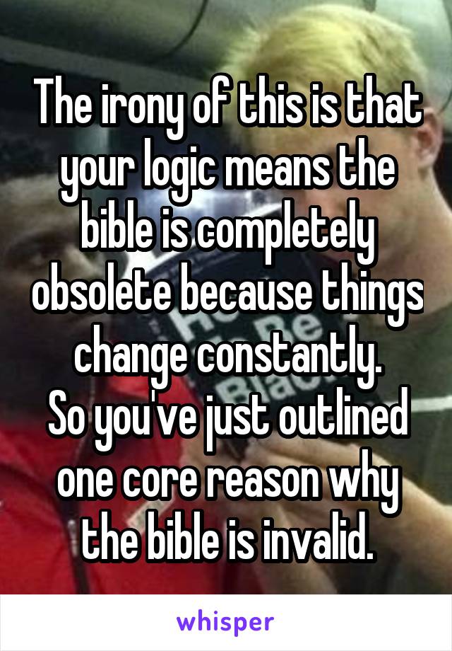 The irony of this is that your logic means the bible is completely obsolete because things change constantly.
So you've just outlined one core reason why the bible is invalid.