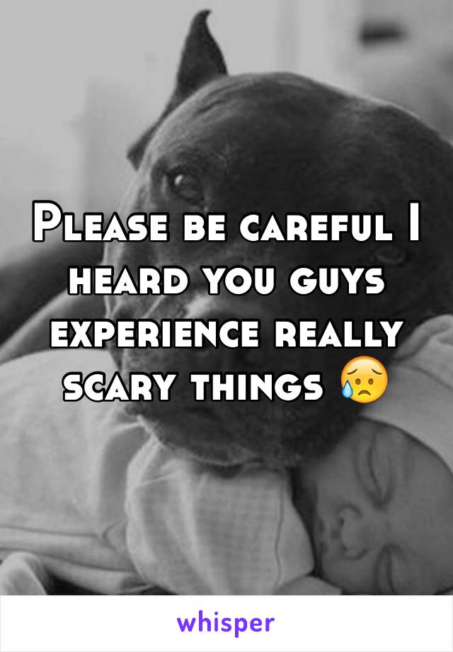 Please be careful I heard you guys experience really scary things 😥