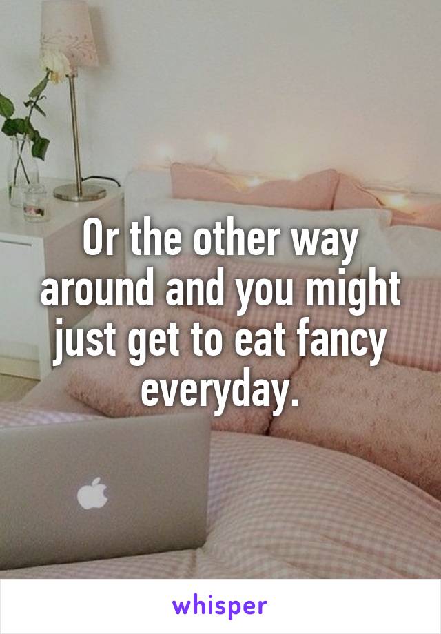 Or the other way around and you might just get to eat fancy everyday.