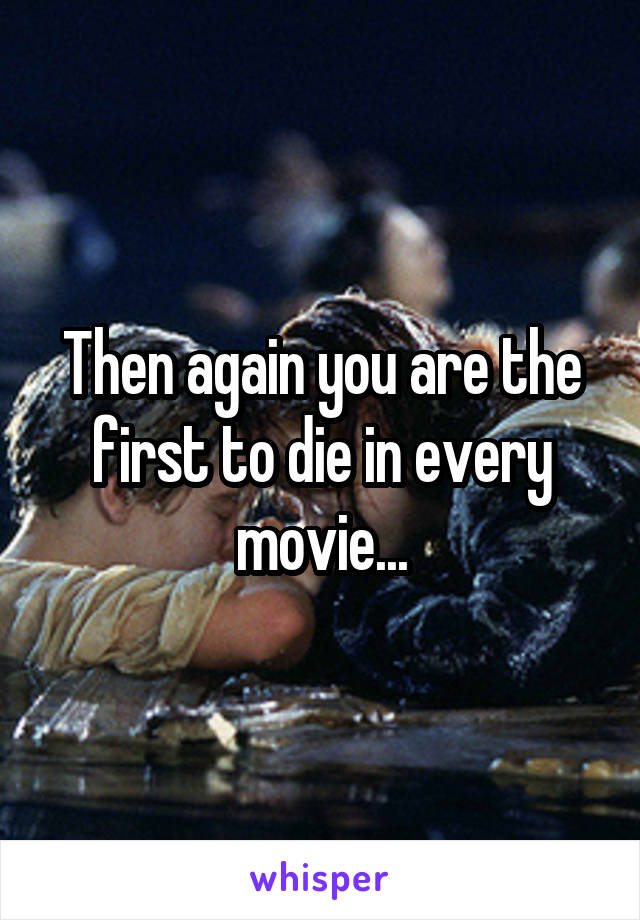 Then again you are the first to die in every movie...