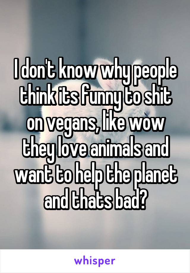 I don't know why people think its funny to shit on vegans, like wow they love animals and want to help the planet and thats bad?