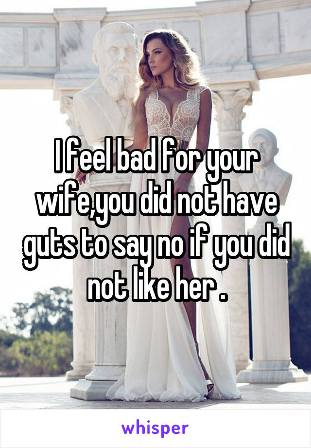 I feel bad for your wife,you did not have guts to say no if you did not like her .