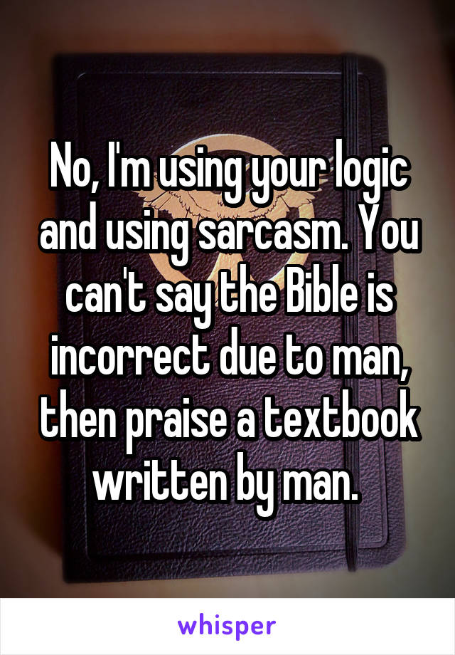 No, I'm using your logic and using sarcasm. You can't say the Bible is incorrect due to man, then praise a textbook written by man. 