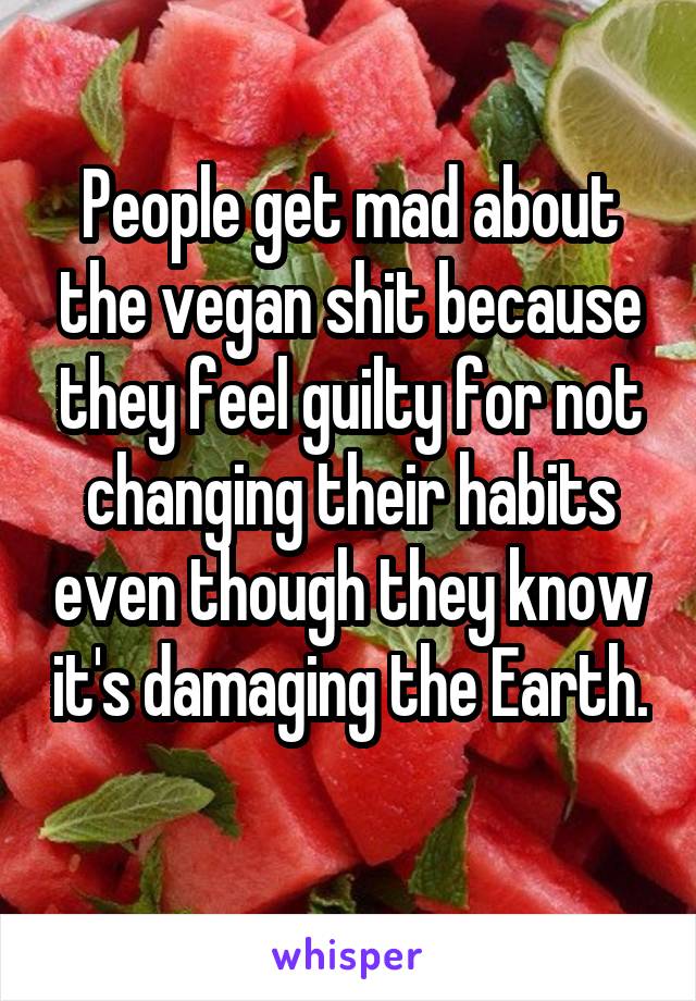 People get mad about the vegan shit because they feel guilty for not changing their habits even though they know it's damaging the Earth. 