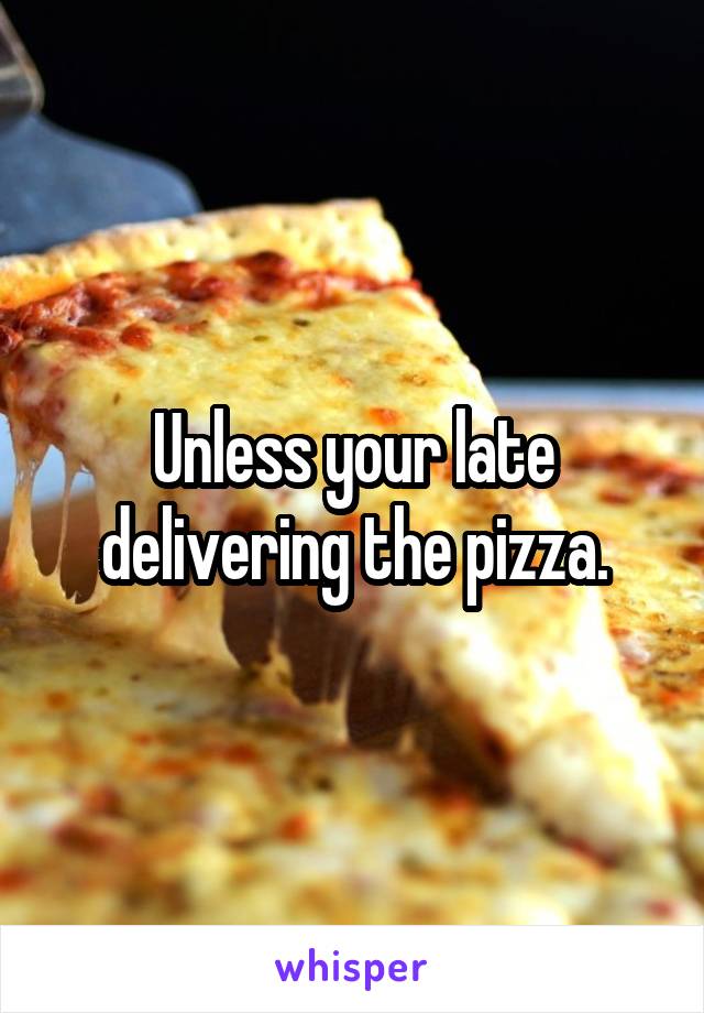 Unless your late delivering the pizza.