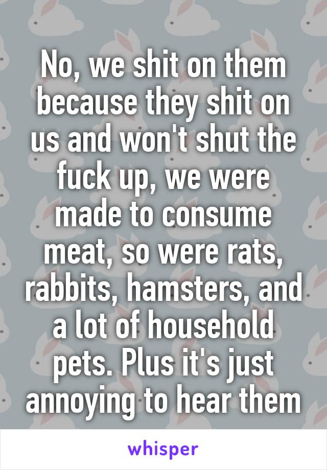 No, we shit on them because they shit on us and won't shut the fuck up, we were made to consume meat, so were rats, rabbits, hamsters, and a lot of household pets. Plus it's just annoying to hear them