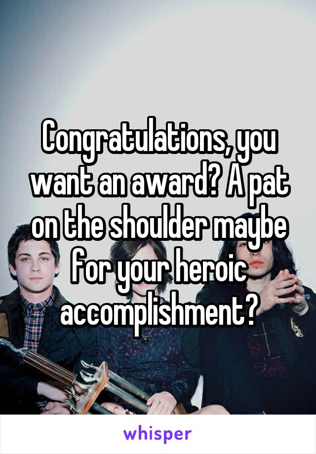 Congratulations, you want an award? A pat on the shoulder maybe for your heroic accomplishment?