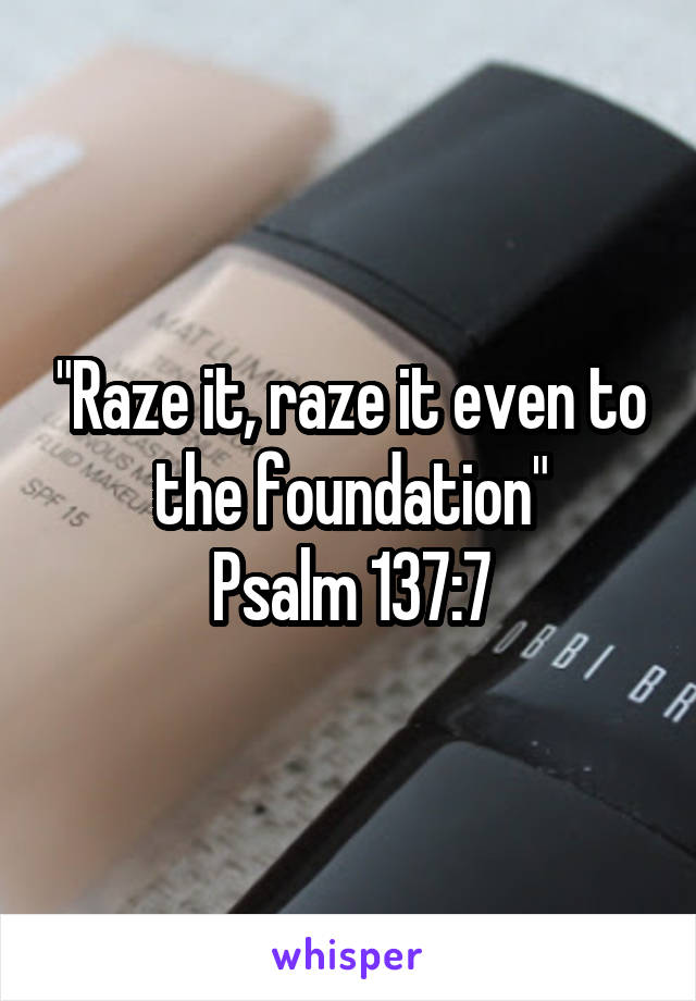 "Raze it, raze it even to the foundation"
Psalm 137:7