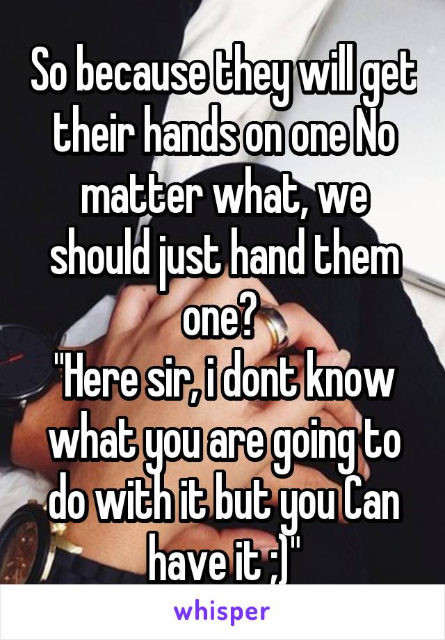 So because they will get their hands on one No matter what, we should just hand them one? 
"Here sir, i dont know what you are going to do with it but you Can have it ;)"