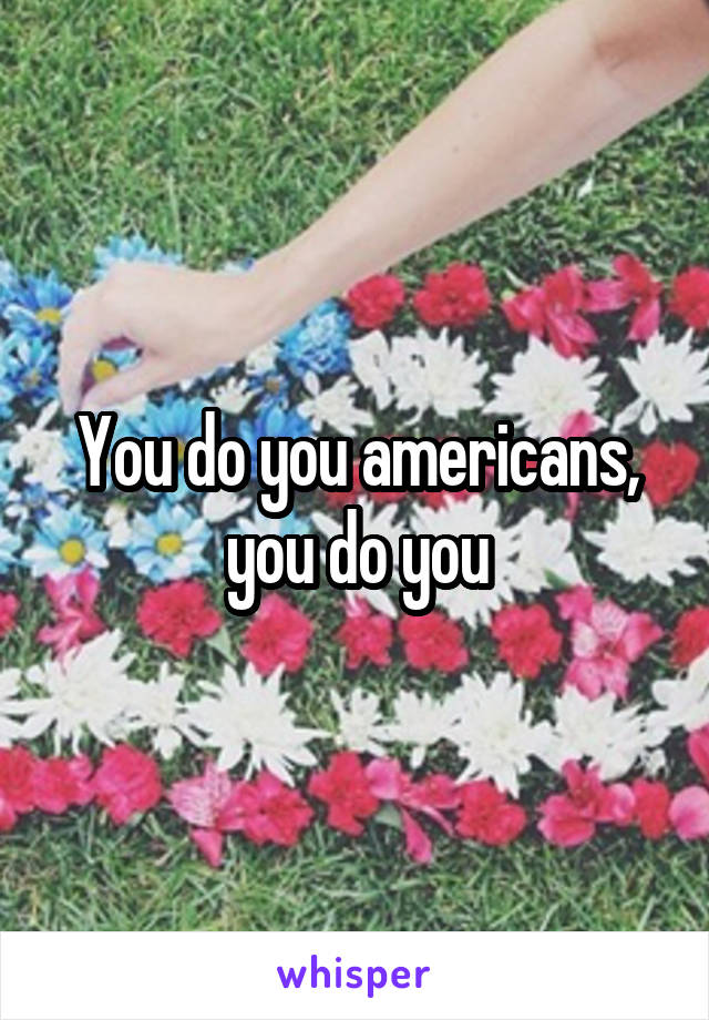 You do you americans, you do you