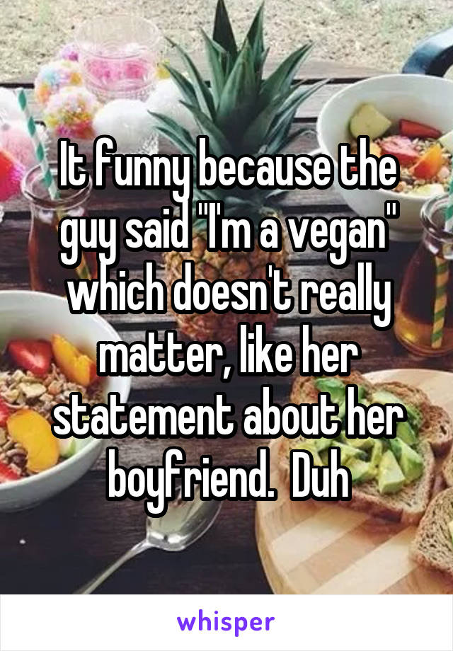 It funny because the guy said "I'm a vegan" which doesn't really matter, like her statement about her boyfriend.  Duh