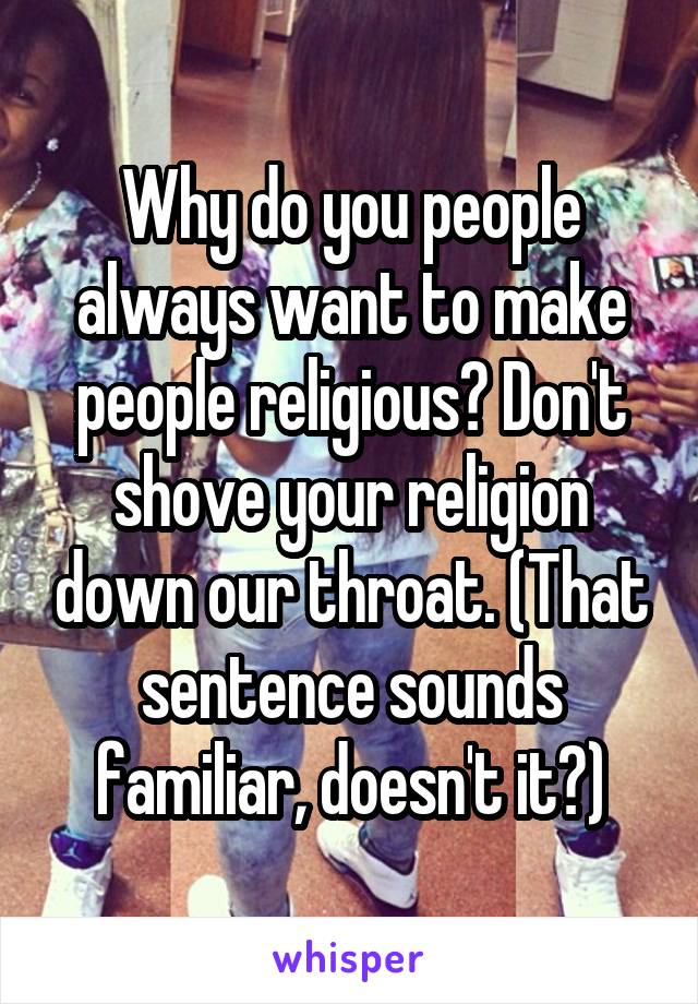 Why do you people always want to make people religious? Don't shove your religion down our throat. (That sentence sounds familiar, doesn't it?)