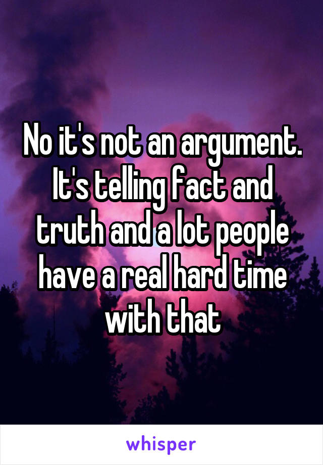 No it's not an argument. It's telling fact and truth and a lot people have a real hard time with that