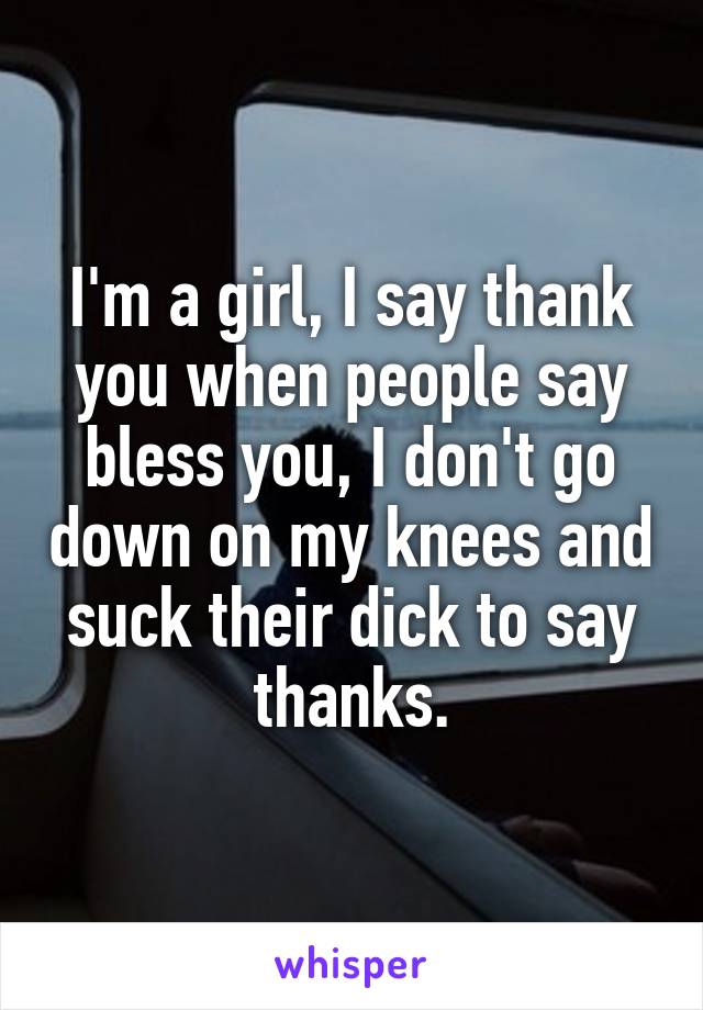 I'm a girl, I say thank you when people say bless you, I don't go down on my knees and suck their dick to say thanks.