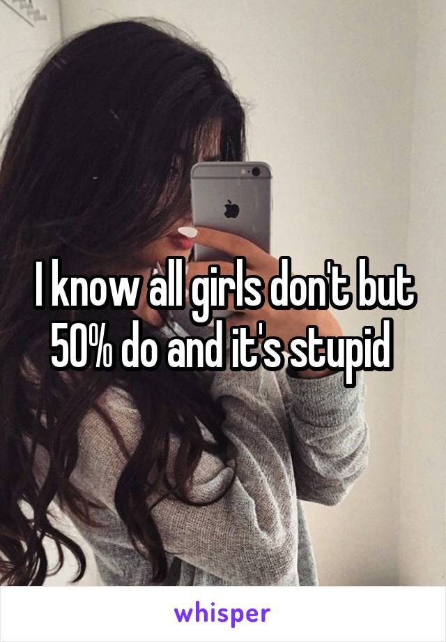 I know all girls don't but 50% do and it's stupid 