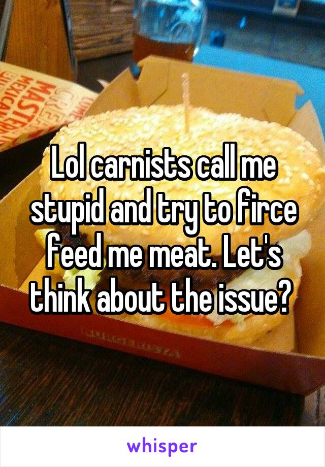 Lol carnists call me stupid and try to firce feed me meat. Let's think about the issue? 