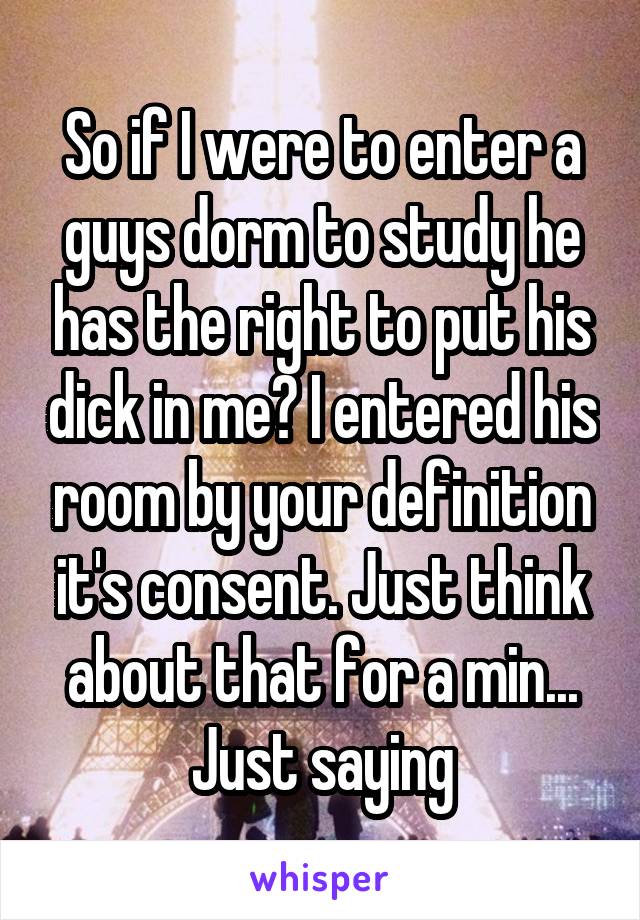 So if I were to enter a guys dorm to study he has the right to put his dick in me? I entered his room by your definition it's consent. Just think about that for a min... Just saying