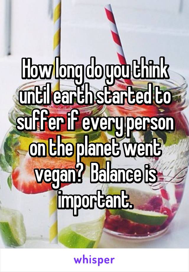 How long do you think until earth started to suffer if every person on the planet went vegan?  Balance is important.