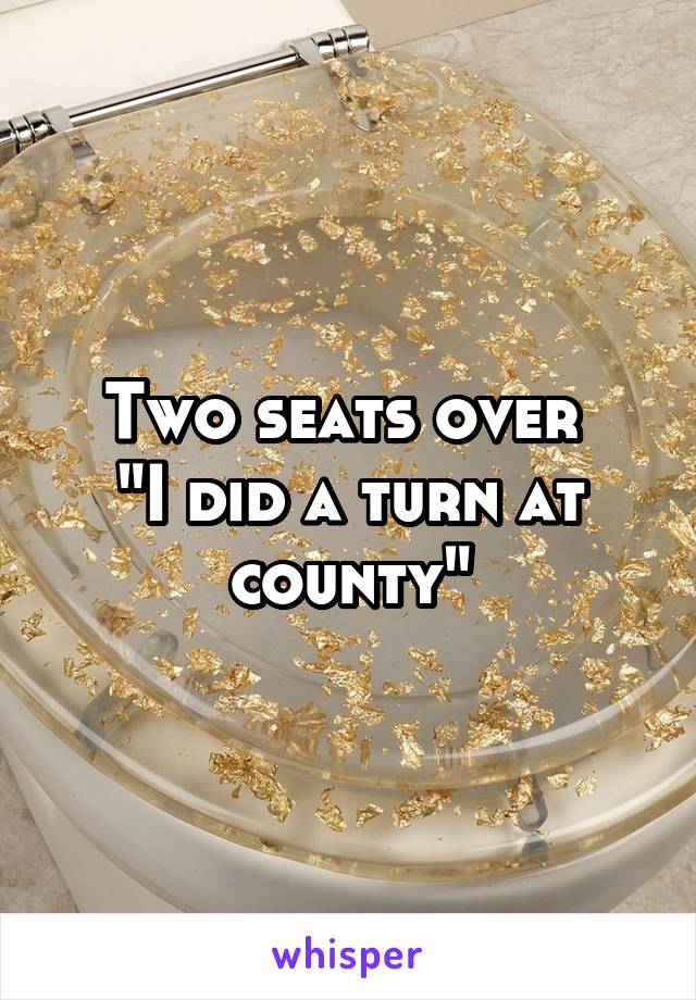 Two seats over 
"I did a turn at county"