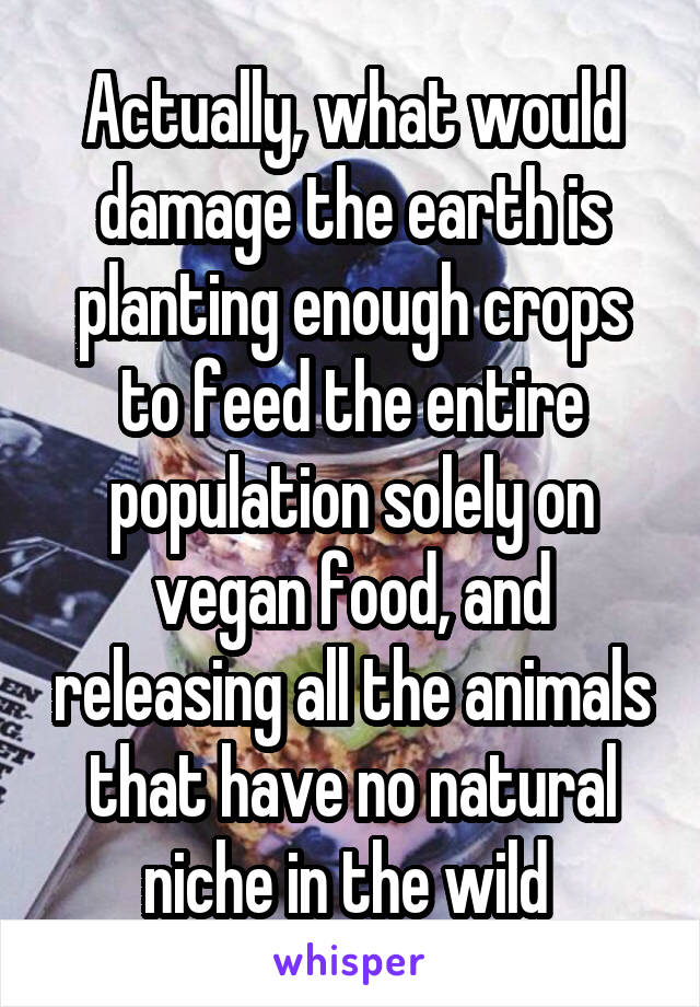 Actually, what would damage the earth is planting enough crops to feed the entire population solely on vegan food, and releasing all the animals that have no natural niche in the wild 