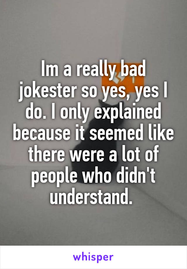 Im a really bad jokester so yes, yes I do. I only explained because it seemed like there were a lot of people who didn't understand. 