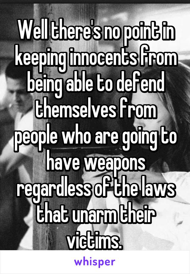 Well there's no point in keeping innocents from being able to defend themselves from people who are going to have weapons regardless of the laws that unarm their victims. 