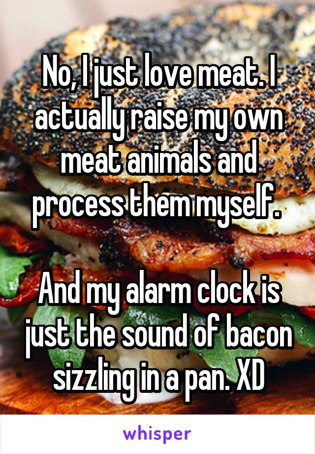 No, I just love meat. I actually raise my own meat animals and process them myself. 

And my alarm clock is just the sound of bacon sizzling in a pan. XD