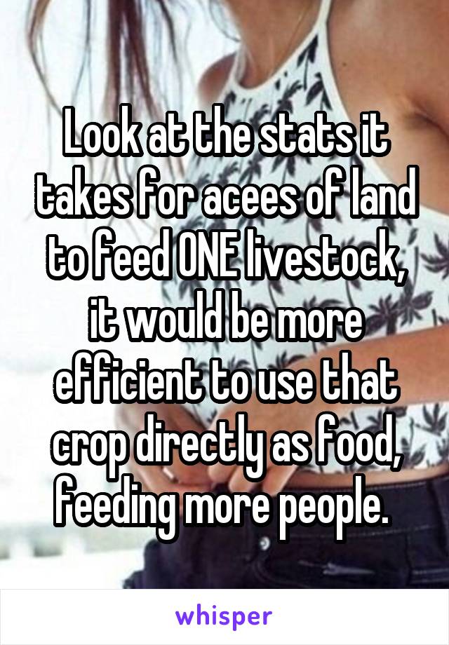 Look at the stats it takes for acees of land to feed ONE livestock, it would be more efficient to use that crop directly as food, feeding more people. 