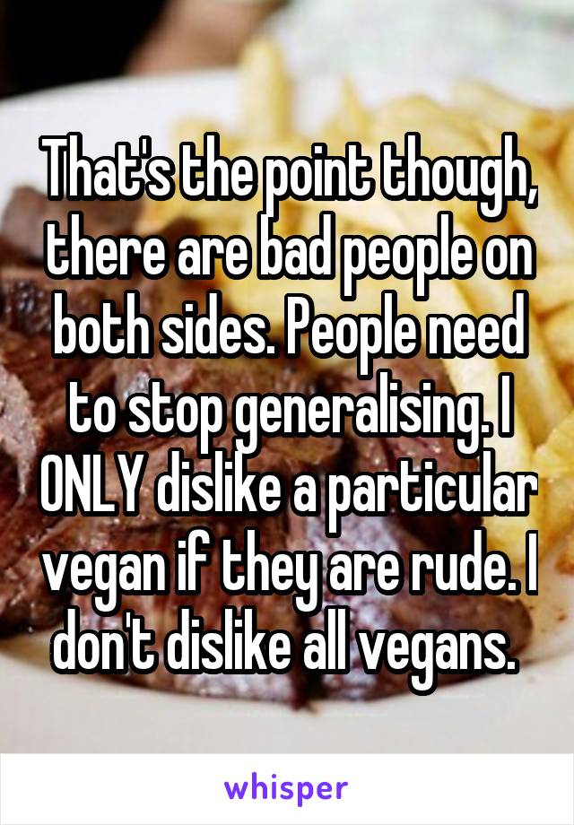 That's the point though, there are bad people on both sides. People need to stop generalising. I ONLY dislike a particular vegan if they are rude. I don't dislike all vegans. 