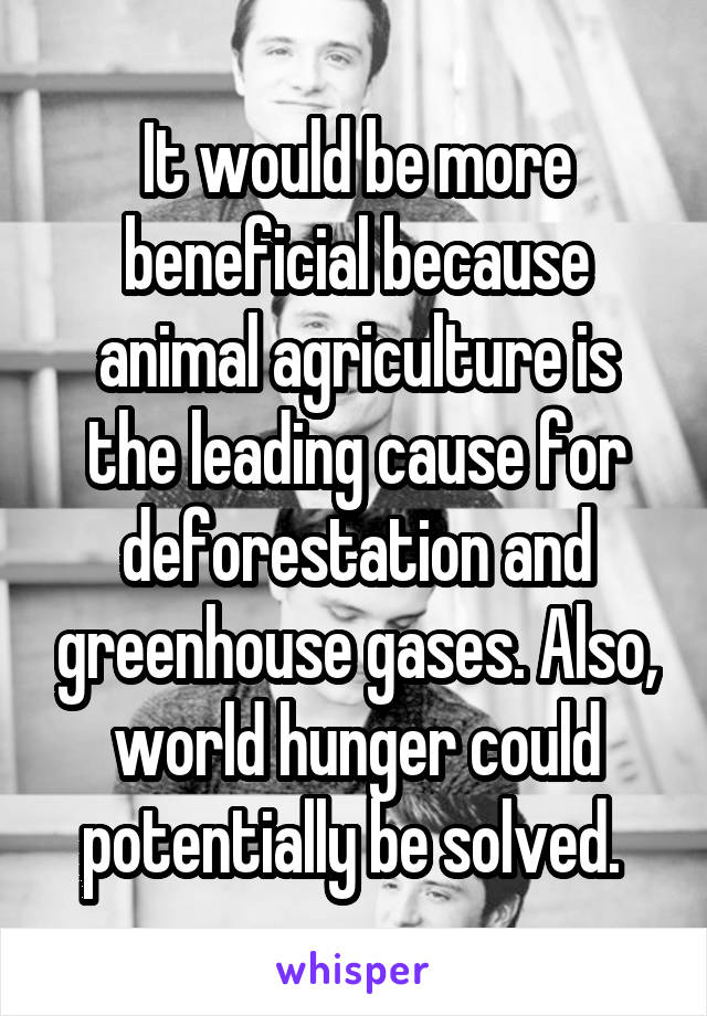 It would be more beneficial because animal agriculture is the leading cause for deforestation and greenhouse gases. Also, world hunger could potentially be solved. 