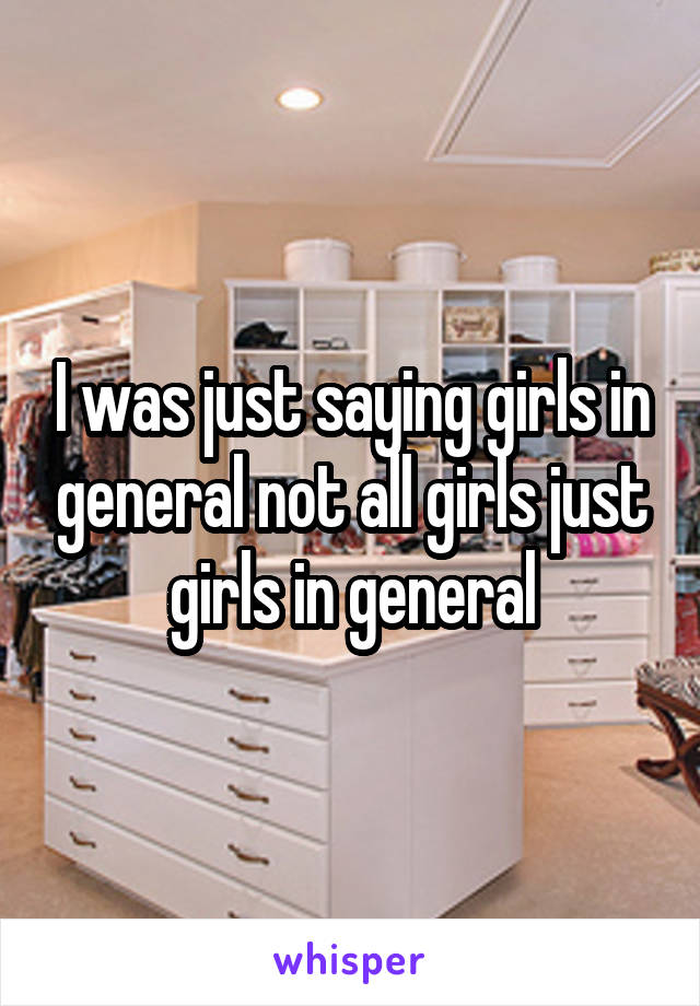 I was just saying girls in general not all girls just girls in general