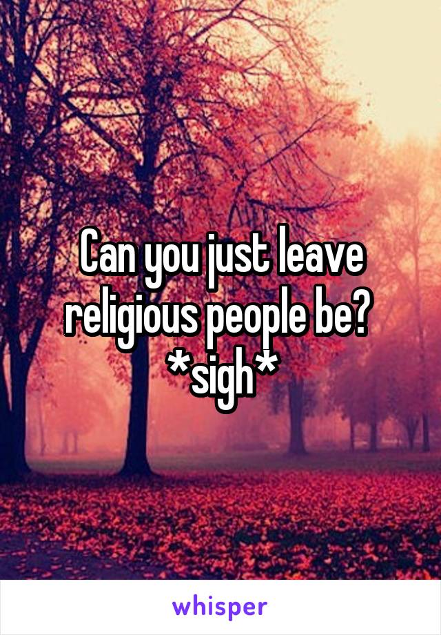 Can you just leave religious people be? 
*sigh*