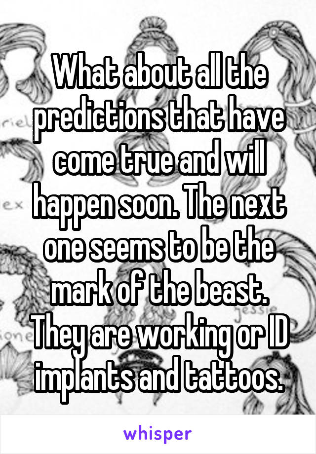 What about all the predictions that have come true and will happen soon. The next one seems to be the mark of the beast. They are working or ID implants and tattoos.